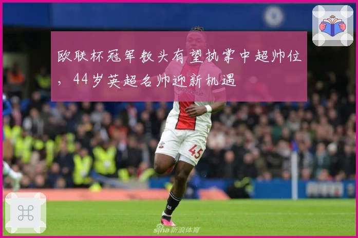 欧联杯冠军教头有望执掌中超帅位，44岁英超名帅迎新机遇
