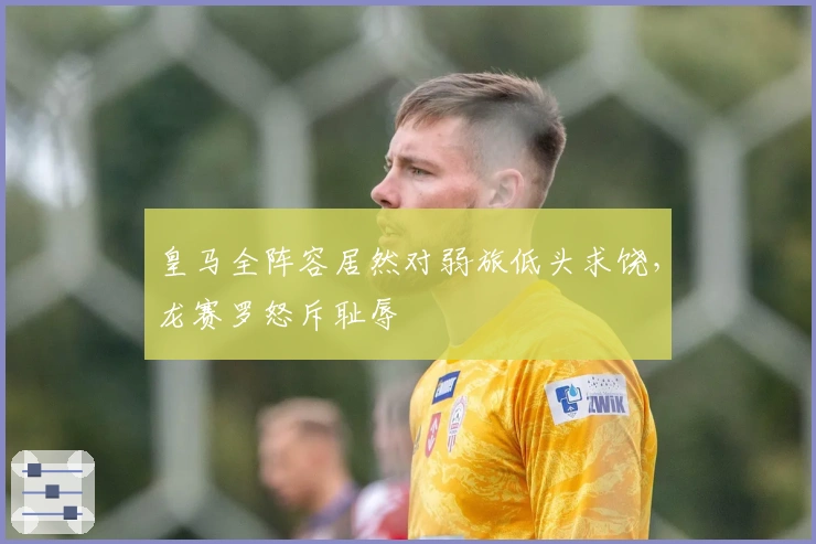 皇马全阵容居然对弱旅低头求饶，龙赛罗怒斥耻辱