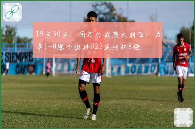 19点30分！国足对战澳大利亚，力争1-0爆冷挺进U23亚洲杯8强