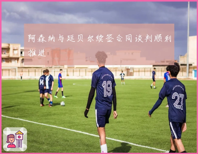 阿森纳与廷贝尔续签合同谈判顺利推进