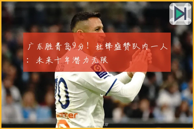 广东胜青岛9分！杜锋盛赞队内一人：未来十年潜力无限