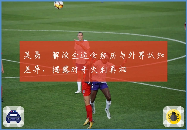 吴易昺解读全运会经历与外界认知差异，揭露对手失利真相