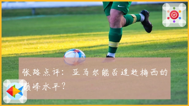 张路点评：亚马尔能否追赶梅西的巅峰水平？