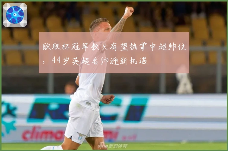 欧联杯冠军教头有望执掌中超帅位，44岁英超名帅迎新机遇