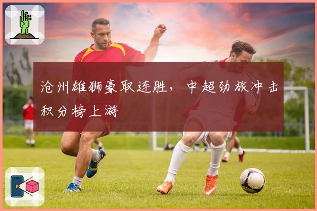 沧州雄狮豪取连胜，中超劲旅冲击积分榜上游