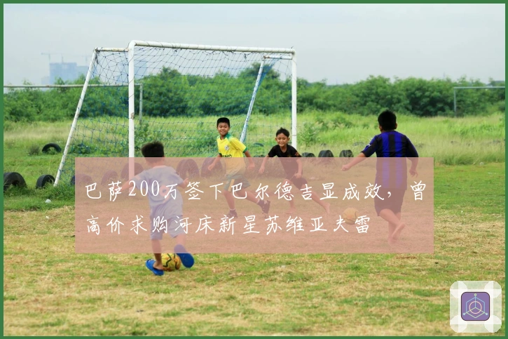 巴萨200万签下巴尔德吉显成效，曾高价求购河床新星苏维亚夫雷